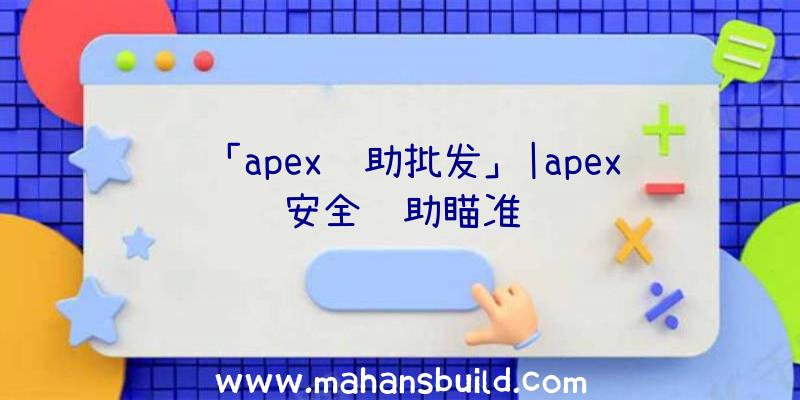 「apex辅助批发」|apex安全辅助瞄准